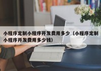 小程序定制小程序开发费用多少（小程序定制小程序开发费用多少钱）