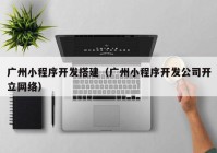 广州小程序开发搭建（广州小程序开发公司开立网络）